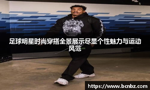 足球明星时尚穿搭全景展示尽显个性魅力与运动风范